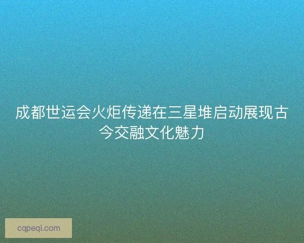 成都世运会火炬传递在三星堆启动展现古今交融文化魅力