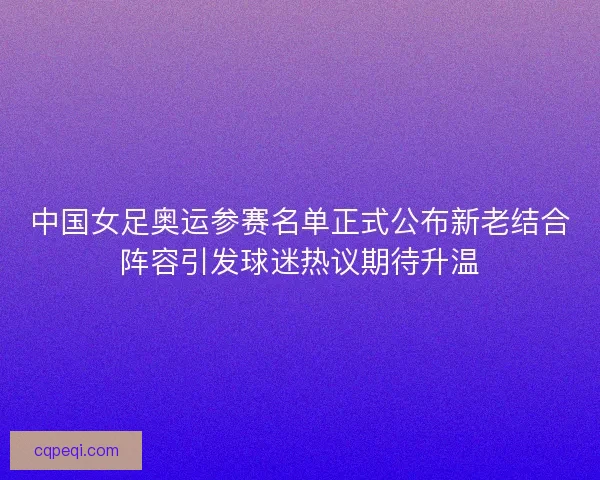 中国女足奥运参赛名单正式公布新老结合阵容引发球迷热议期待升温