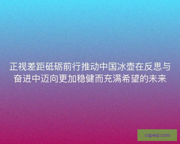 正视差距砥砺前行推动中国冰壶在反思与奋进中迈向更加稳健而充满希望的未来