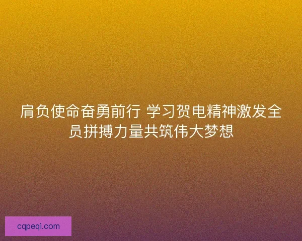 肩负使命奋勇前行 学习贺电精神激发全员拼搏力量共筑伟大梦想